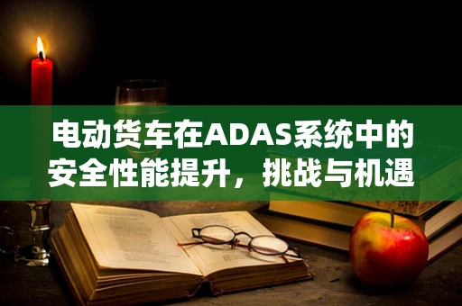 电动货车在ADAS系统中的安全性能提升，挑战与机遇？