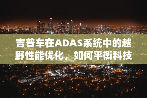 吉普车在ADAS系统中的越野性能优化，如何平衡科技与自然？