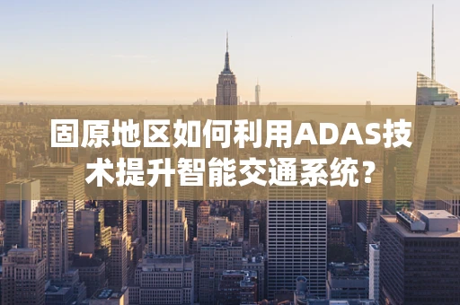 固原地区如何利用ADAS技术提升智能交通系统？