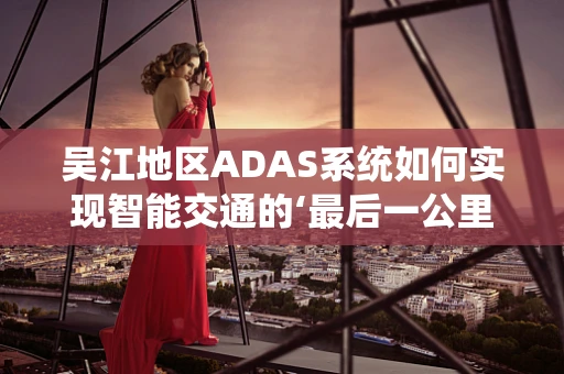 吴江地区ADAS系统如何实现智能交通的‘最后一公里’？
