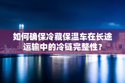 如何确保冷藏保温车在长途运输中的冷链完整性？