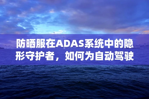 防晒服在ADAS系统中的隐形守护者，如何为自动驾驶汽车提供额外安全层？