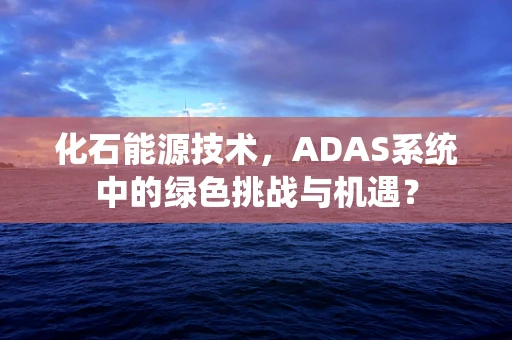 化石能源技术，ADAS系统中的绿色挑战与机遇？
