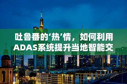 吐鲁番的‘热’情，如何利用ADAS系统提升当地智能交通管理？
