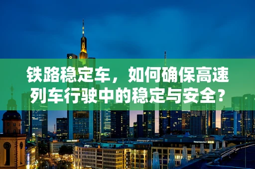 铁路稳定车，如何确保高速列车行驶中的稳定与安全？