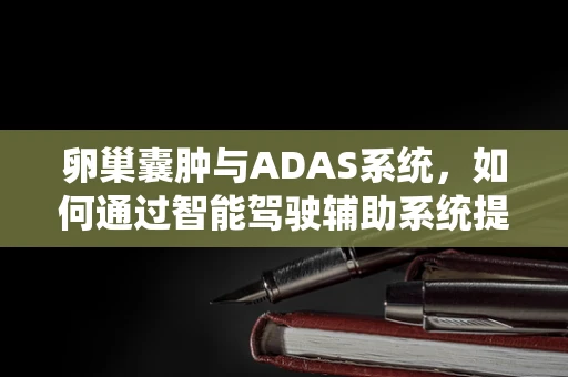 卵巢囊肿与ADAS系统，如何通过智能驾驶辅助系统提升女性健康监测？