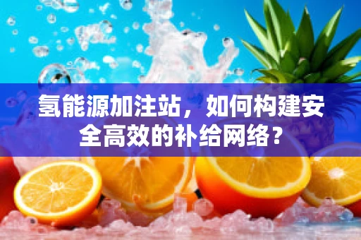氢能源加注站，如何构建安全高效的补给网络？