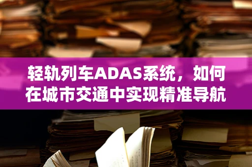 轻轨列车ADAS系统，如何在城市交通中实现精准导航与安全监控？