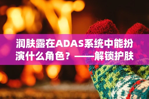 润肤露在ADAS系统中能扮演什么角色？——解锁护肤与智能驾驶的跨界创新