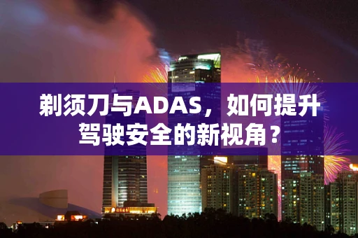 剃须刀与ADAS，如何提升驾驶安全的新视角？