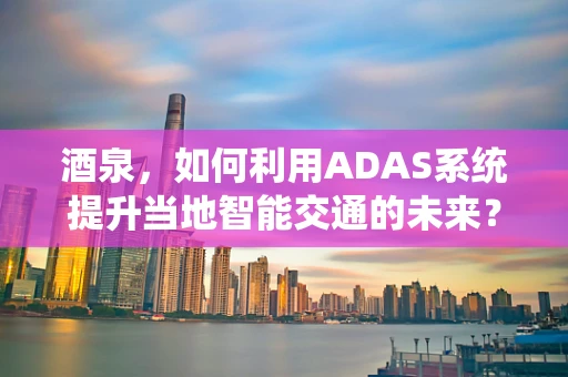酒泉，如何利用ADAS系统提升当地智能交通的未来？