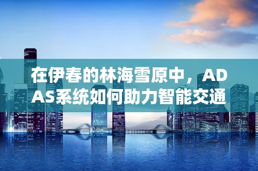在伊春的林海雪原中，ADAS系统如何助力智能交通的视界拓展？