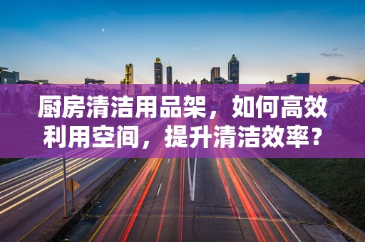 厨房清洁用品架，如何高效利用空间，提升清洁效率？