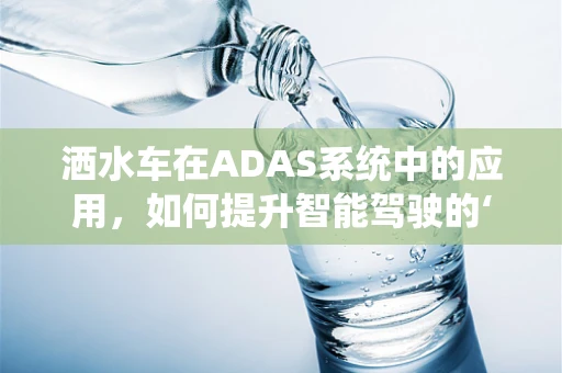 洒水车在ADAS系统中的应用，如何提升智能驾驶的‘水润’体验？