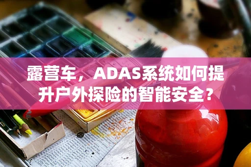 露营车，ADAS系统如何提升户外探险的智能安全？