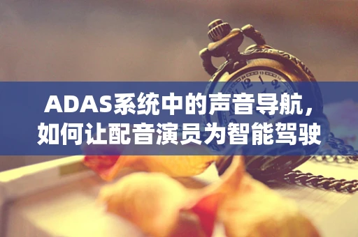 ADAS系统中的声音导航，如何让配音演员为智能驾驶的未来发声？