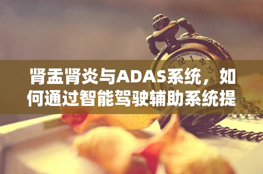 肾盂肾炎与ADAS系统，如何通过智能驾驶辅助系统提升患者就医体验？