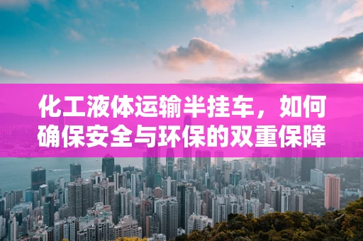 化工液体运输半挂车，如何确保安全与环保的双重保障？