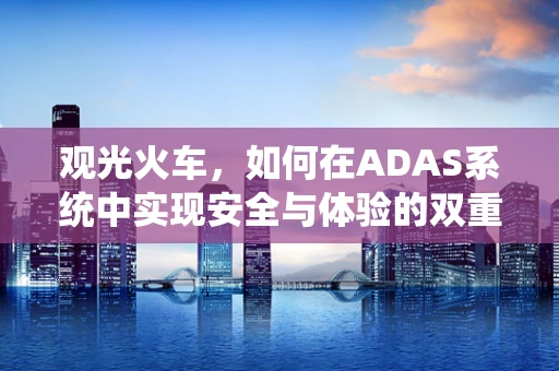 观光火车，如何在ADAS系统中实现安全与体验的双重提升？