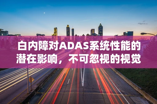 白内障对ADAS系统性能的潜在影响，不可忽视的视觉障碍