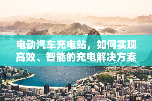 电动汽车充电站，如何实现高效、智能的充电解决方案？