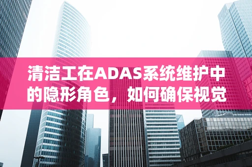 清洁工在ADAS系统维护中的隐形角色，如何确保视觉传感器的清晰视野？
