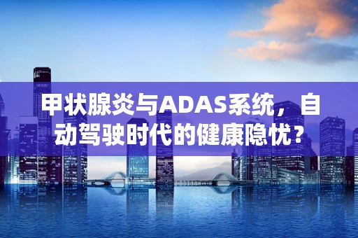 甲状腺炎与ADAS系统，自动驾驶时代的健康隐忧？