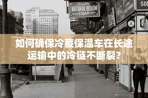 如何确保冷藏保温车在长途运输中的冷链不断裂？