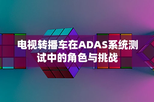 电视转播车在ADAS系统测试中的角色与挑战