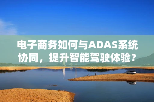 电子商务如何与ADAS系统协同，提升智能驾驶体验？