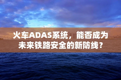 火车ADAS系统，能否成为未来铁路安全的新防线？