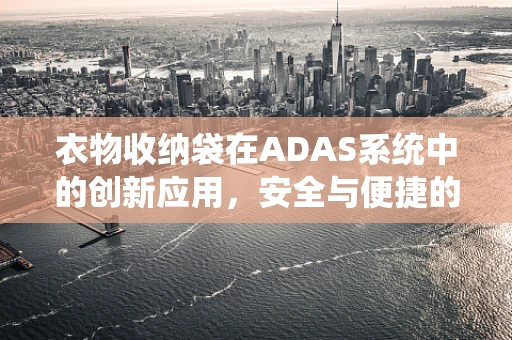 衣物收纳袋在ADAS系统中的创新应用，安全与便捷的完美结合？