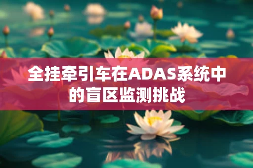 全挂牵引车在ADAS系统中的盲区监测挑战