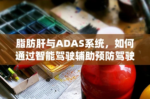 脂肪肝与ADAS系统，如何通过智能驾驶辅助预防驾驶员健康风险？