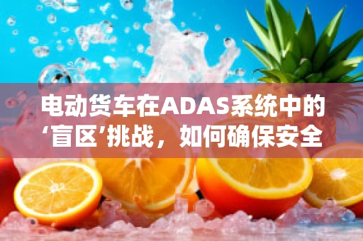 电动货车在ADAS系统中的‘盲区’挑战，如何确保安全行驶？