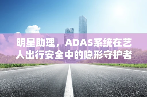 明星助理，ADAS系统在艺人出行安全中的隐形守护者？