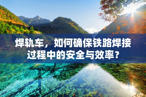 焊轨车，如何确保铁路焊接过程中的安全与效率？