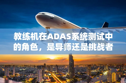 教练机在ADAS系统测试中的角色，是导师还是挑战者？