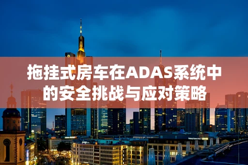 拖挂式房车在ADAS系统中的安全挑战与应对策略