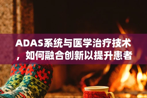ADAS系统与医学治疗技术，如何融合创新以提升患者护理体验？