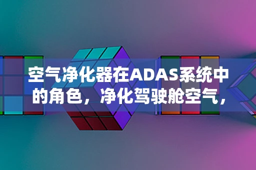 空气净化器在ADAS系统中的角色，净化驾驶舱空气，提升行车安全与舒适度？