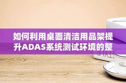 如何利用桌面清洁用品架提升ADAS系统测试环境的整洁度与效率？