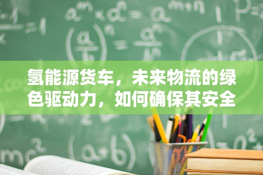 氢能源货车，未来物流的绿色驱动力，如何确保其安全高效运行？