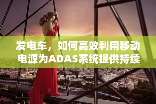 发电车，如何高效利用移动电源为ADAS系统提供持续动力？