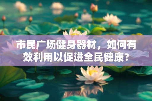 市民广场健身器材，如何有效利用以促进全民健康？