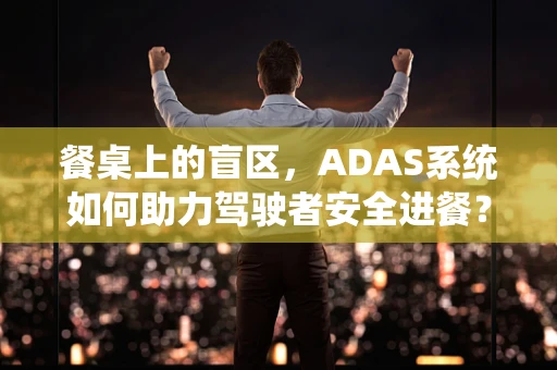 餐桌上的盲区，ADAS系统如何助力驾驶者安全进餐？