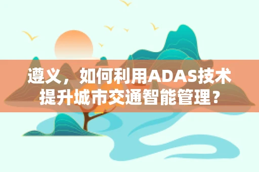 遵义，如何利用ADAS技术提升城市交通智能管理？
