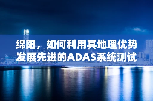 绵阳，如何利用其地理优势发展先进的ADAS系统测试场？