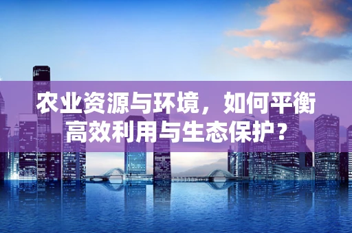农业资源与环境，如何平衡高效利用与生态保护？