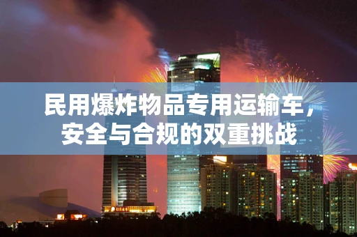 民用爆炸物品专用运输车，安全与合规的双重挑战